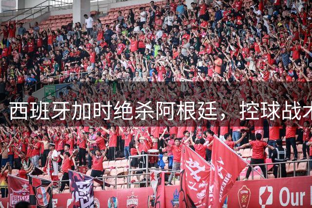 西班牙加时绝杀阿根廷，控球战术完美封杀梅西